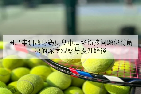 国足集训热身赛复盘中后场衔接问题仍待解决的深度观察与提升路径
