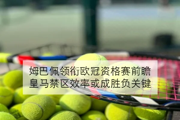 姆巴佩领衔欧冠资格赛前瞻 皇马禁区效率或成胜负关键